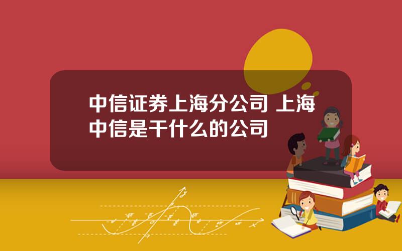 中信证券上海分公司 上海中信是干什么的公司